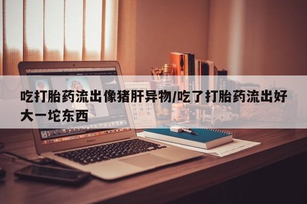 堕胎药微信吃打胎药流出像猪肝异物/吃了打胎药流出好大一坨东西