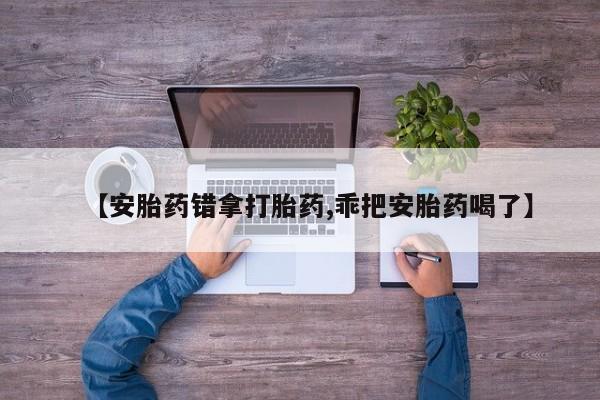 堕胎药微信【安胎药错拿打胎药,乖把安胎药喝了】