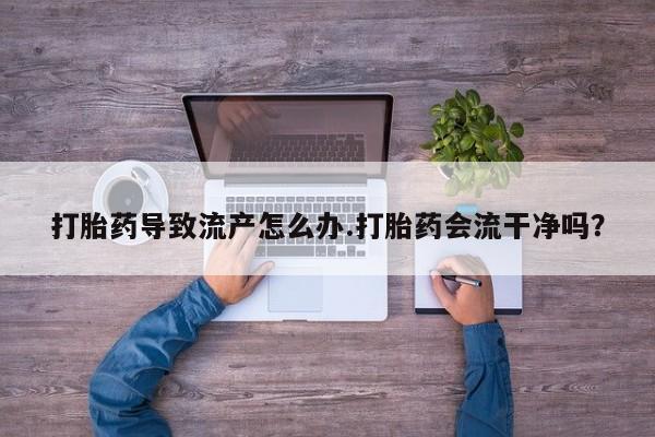 堕胎药微信打胎药导致流产怎么办.打胎药会流干净吗？