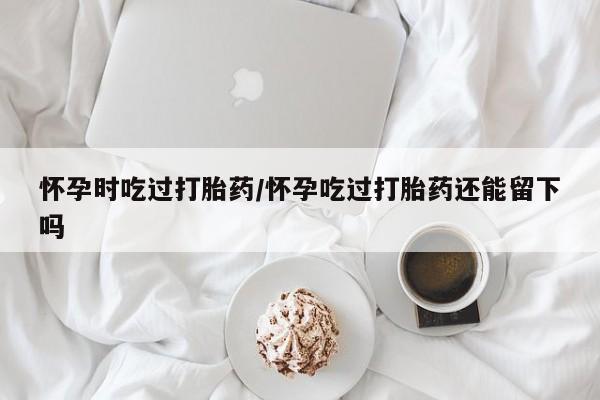 堕胎药微信怀孕时吃过打胎药/怀孕吃过打胎药还能留下吗