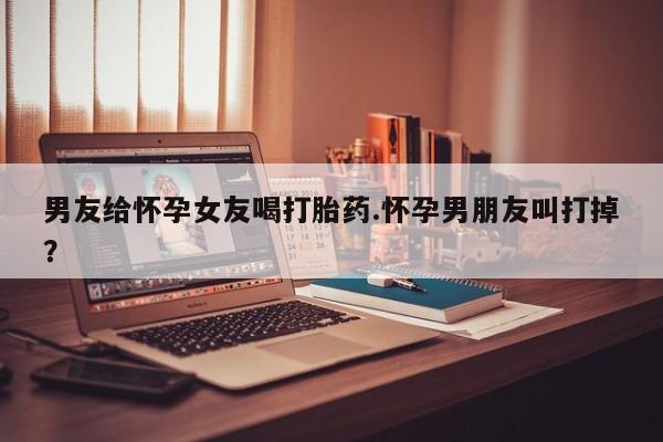 堕胎药微信男友给怀孕女友喝打胎药.怀孕男朋友叫打掉？