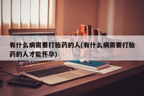 堕胎药微信有什么病需要打胎药的人(有什么病需要打胎药的人才能怀孕)