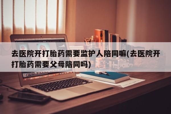 堕胎药微信去医院开打胎药需要监护人陪同嘛(去医院开打胎药需要父母陪同吗)