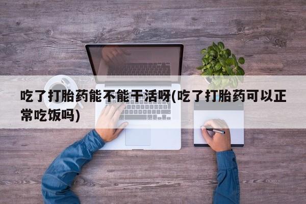 堕胎药微信吃了打胎药能不能干活呀(吃了打胎药可以正常吃饭吗)
