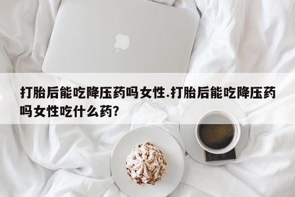 堕胎药微信打胎后能吃降压药吗女性.打胎后能吃降压药吗女性吃什么药？