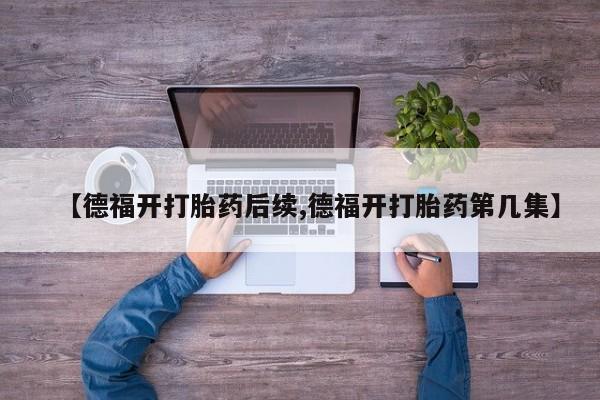 堕胎药微信【德福开打胎药后续,德福开打胎药第几集】