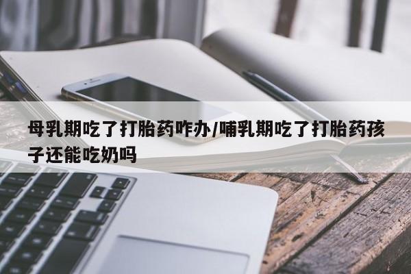 堕胎药微信母乳期吃了打胎药咋办/哺乳期吃了打胎药孩子还能吃奶吗