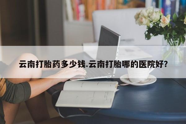 堕胎药微信云南打胎药多少钱.云南打胎哪的医院好？