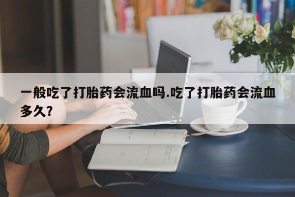 堕胎药微信一般吃了打胎药会流血吗.吃了打胎药会流血多久?