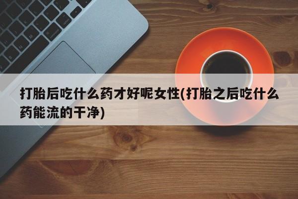 堕胎药微信打胎后吃什么药才好呢女性(打胎之后吃什么药能流的干净)
