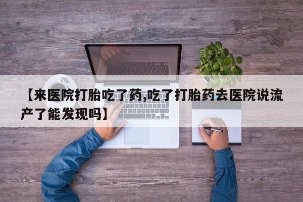 堕胎药微信【来医院打胎吃了药,吃了打胎药去医院说流产了能发现吗】