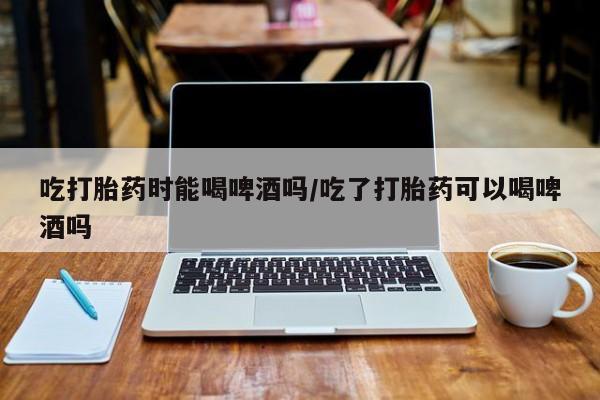 堕胎药微信吃打胎药时能喝啤酒吗/吃了打胎药可以喝啤酒吗