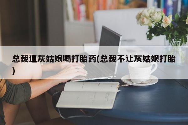 堕胎药微信总裁逼灰姑娘喝打胎药(总裁不让灰姑娘打胎)