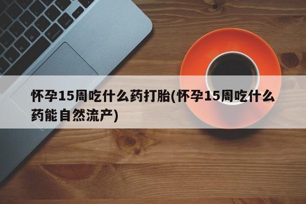 堕胎药微信怀孕15周吃什么药打胎(怀孕15周吃什么药能自然流产)