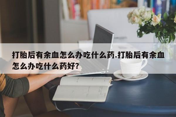堕胎药微信打胎后有余血怎么办吃什么药.打胎后有余血怎么办吃什么药好？