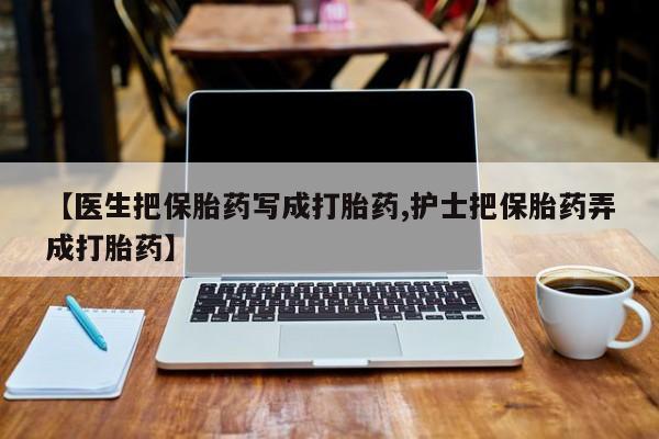 堕胎药微信【医生把保胎药写成打胎药,护士把保胎药弄成打胎药】