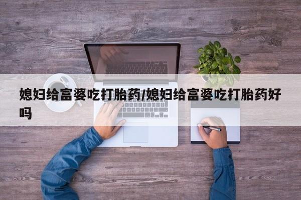 堕胎药微信媳妇给富婆吃打胎药/媳妇给富婆吃打胎药好吗