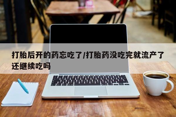 堕胎药微信打胎后开的药忘吃了/打胎药没吃完就流产了还继续吃吗