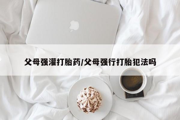 堕胎药微信父母强灌打胎药/父母强行打胎犯法吗