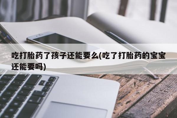 堕胎药微信吃打胎药了孩子还能要么(吃了打胎药的宝宝还能要吗)