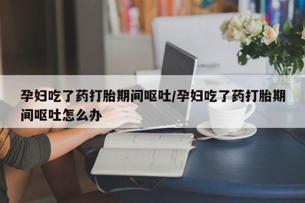 堕胎药微信孕妇吃了药打胎期间呕吐/孕妇吃了药打胎期间呕吐怎么办