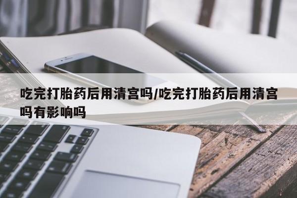 堕胎药微信吃完打胎药后用清宫吗/吃完打胎药后用清宫吗有影响吗