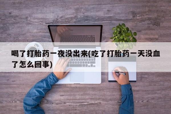堕胎药微信喝了打胎药一夜没出来(吃了打胎药一天没血了怎么回事)
