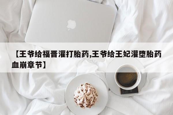 堕胎药微信【王爷给福晋灌打胎药,王爷给王妃灌堕胎药血崩章节】