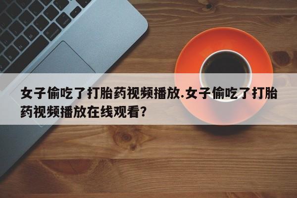 堕胎药微信女子偷吃了打胎药视频播放.女子偷吃了打胎药视频播放在线观看？