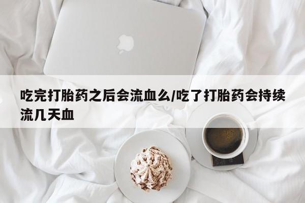 堕胎药微信吃完打胎药之后会流血么/吃了打胎药会持续流几天血