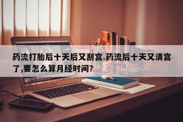 堕胎药微信药流打胎后十天后又刮宫.药流后十天又清宫了,要怎么算月经时间？