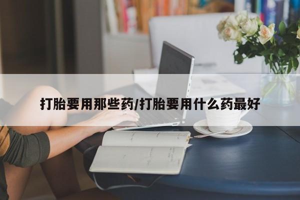 堕胎药微信打胎要用那些药/打胎要用什么药最好