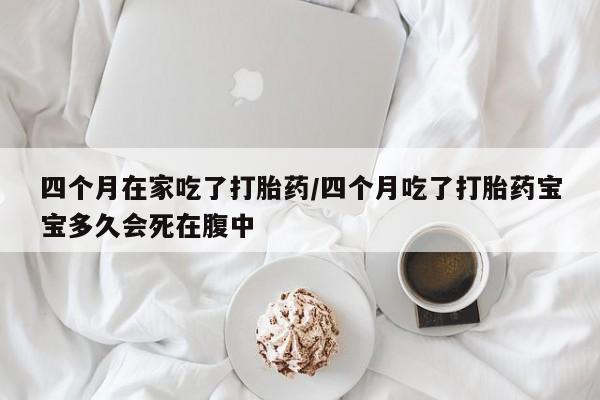 堕胎药微信四个月在家吃了打胎药/四个月吃了打胎药宝宝多久会死在腹中