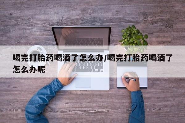 堕胎药微信喝完打胎药喝酒了怎么办/喝完打胎药喝酒了怎么办呢
