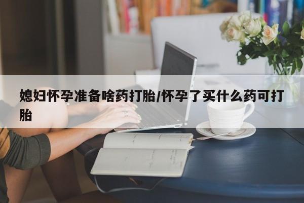 堕胎药微信媳妇怀孕准备啥药打胎/怀孕了买什么药可打胎