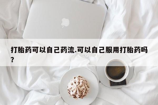 堕胎药微信打胎药可以自己药流.可以自己服用打胎药吗？