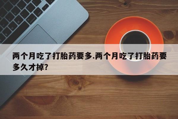 堕胎药微信两个月吃了打胎药要多.两个月吃了打胎药要多久才掉？