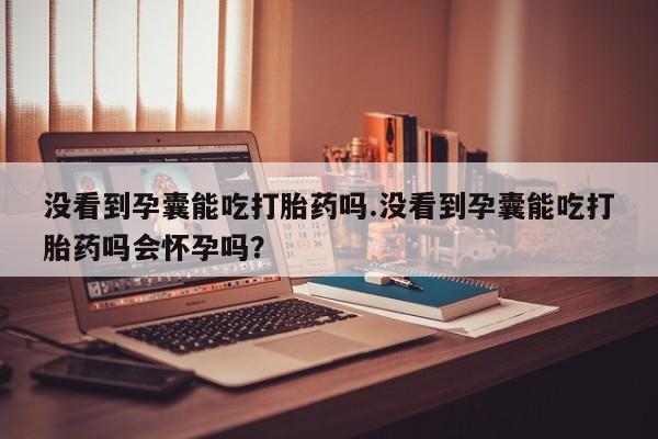 堕胎药微信没看到孕囊能吃打胎药吗.没看到孕囊能吃打胎药吗会怀孕吗？