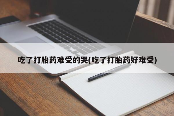 堕胎药微信吃了打胎药难受的哭(吃了打胎药好难受)