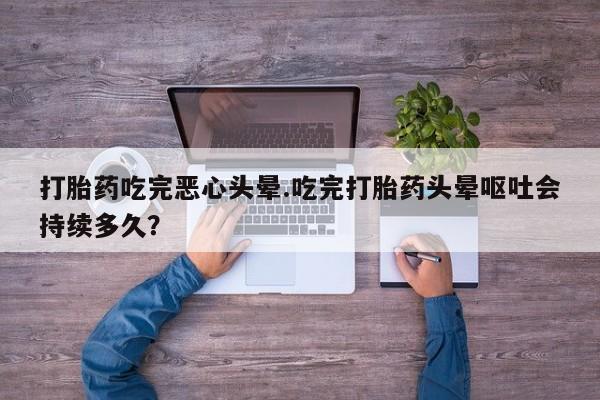堕胎药微信打胎药吃完恶心头晕.吃完打胎药头晕呕吐会持续多久？