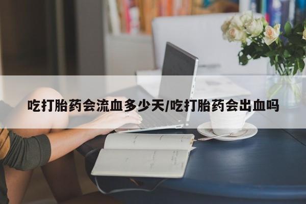 堕胎药微信吃打胎药会流血多少天/吃打胎药会出血吗