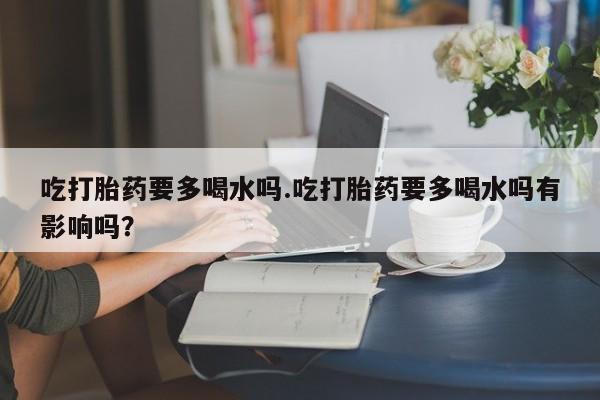 堕胎药微信吃打胎药要多喝水吗.吃打胎药要多喝水吗有影响吗？